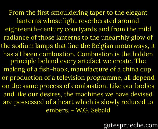 From the first smouldering taper to the elegant lanterns whose light reverberated around eighteenth-century courtyards and from the mild radiance of those lanterns to the unearthly glow of the sodium lamps that line the Belgian motorways, it has all been combustion. Combustion is the hidden principle behind every artefact we create. The making of a fish-hook, manufacture of a china cup, or production of a television programme, all depend on the same process of combustion. Like our bodies and like our desires, the machines we have devised are possessed of a heart which is slowly reduced to embers. - W.G. Sebald
