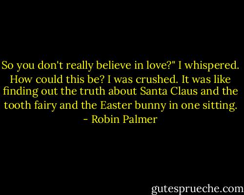 So you don't really believe in love?" I whispered. How could this be? I was crushed. It was like finding out the truth about Santa Claus and the tooth fairy and the Easter bunny in one sitting. - Robin Palmer
