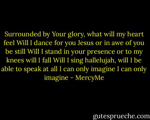 Surrounded by Your glory, what will my heart feel<br />Will I dance for you Jesus or in awe of you be still<br />Will I stand in your presence or to my knees will I fall<br />Will I sing hallelujah, will I be able to speak at all<br />I can only imagine<br />I can only imagine - MercyMe