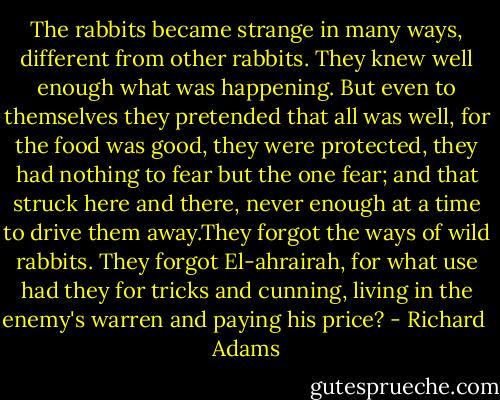 The rabbits became strange in many ways, different from other rabbits. They knew well enough what was happening. But even to themselves they pretended that all was well, for the food was good, they were protected, they had nothing to fear but the one fear; and that struck here and there, never enough at a time to drive them away.They forgot the ways of wild rabbits. They forgot El-ahrairah, for what use had they for tricks and cunning, living in the enemy's warren and paying his price? - Richard  Adams