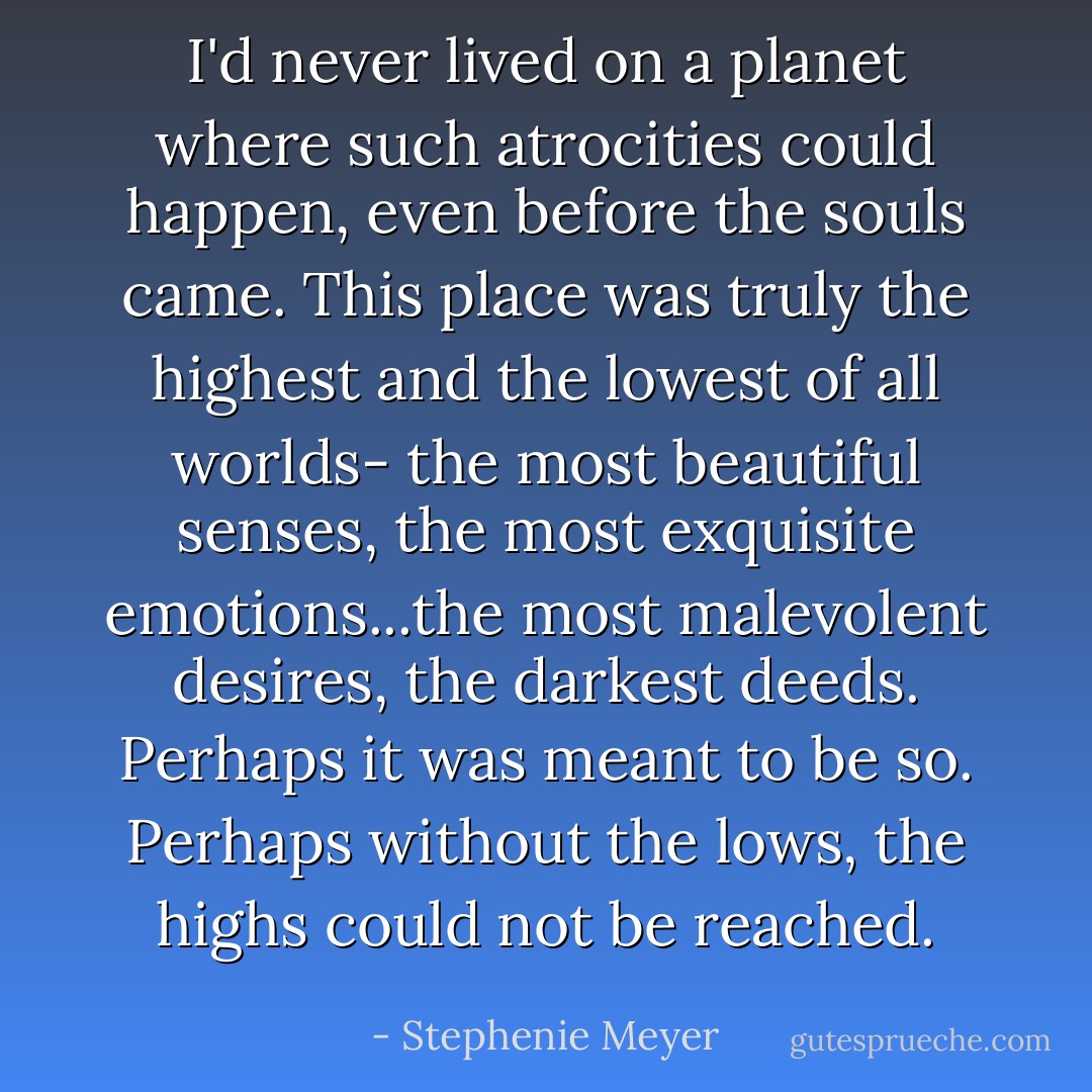 I'd never lived on a planet where such atrocities could happen, even before the souls came. This place was truly the highest and the lowest of all worlds- the most beautiful senses, the most exquisite emotions...the most malevolent desires, the darkest deeds. Perhaps it was meant to be so. Perhaps without the lows, the highs could not be reached. - Stephenie Meyer