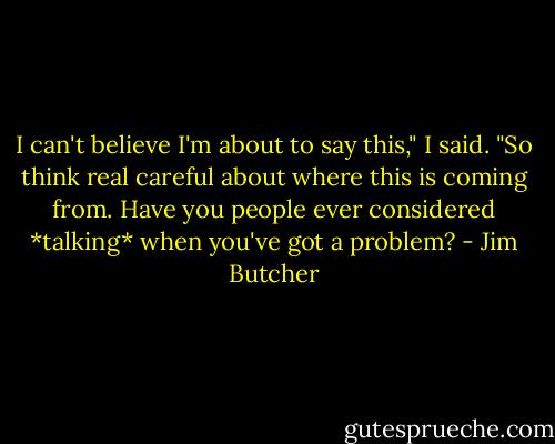 I can't believe I'm about to say this," I said. "So think real careful about where this is coming from. Have you people ever considered *talking* when you've got a problem? - Jim Butcher