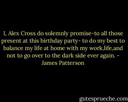 I, Alex Cross do solemnly promise-to all those present at this birthday party- to do my best to balance my life at home with my work,life,and not to go over to the dark side ever again. - James Patterson