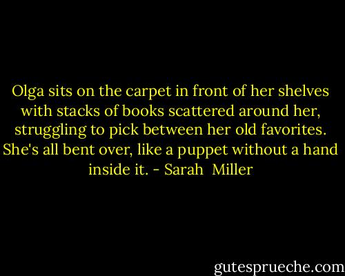 Olga sits on the carpet in front of her shelves with stacks of books scattered around her, struggling to pick between her old favorites. She's all bent over, like a puppet without a hand inside it. - Sarah  Miller