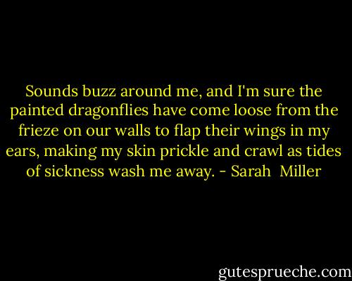 Sounds buzz around me, and I'm sure the painted dragonflies have come loose from the frieze on our walls to flap their wings in my ears, making my skin prickle and crawl as tides of sickness wash me away. - Sarah  Miller