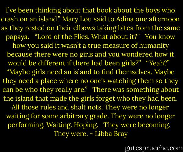 I’ve been thinking about that book about the boys who crash on an island,” Mary Lou said to Adina one afternoon as they rested on their elbows taking bites from the same papaya. <br /><br />“Lord of the Flies. What about it?” <br /><br />You know how you said it wasn’t a true measure of humanity because there were no girls and you wondered how it would be different if there had been girls?” <br /><br />“Yeah?” <br /><br />“Maybe girls need an island to find themselves. Maybe they need a place where no one’s watching them so they can be who they really are.” <br /><br />There was something about the island that made the girls forget who they had been. All those rules and shalt nots. They were no longer waiting for some arbitrary grade. They were no longer performing. Waiting. Hoping. <br /><br />They were becoming. <br /><br />They were. - Libba Bray