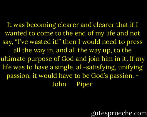 It was becoming clearer and clearer that if I wanted to come to the end of my life and not say, “I’ve wasted it!” then I would need to press all the way in, and all the way up, to the ultimate purpose of God and join him in it. If my life was to have a single, all-satisfying, unifying passion, it would have to be God’s passion. - John      Piper