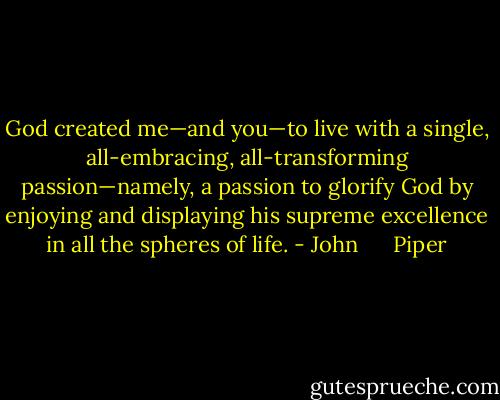 God created me—and you—to live with a single, all-embracing, all-transforming passion—namely, a passion to glorify God by enjoying and displaying his supreme excellence in all the spheres of life. - John      Piper