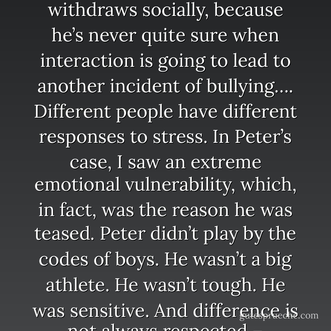 A child who suffers from PTSD has made unsuccessful attempts to get help, and as the victimization continues, he stops asking for it. He withdraws socially, because he’s never quite sure when interaction is going to lead to another incident of bullying….<br />Different people have different responses to stress. In Peter’s case, I saw an extreme emotional vulnerability, which, in fact, was the reason he was teased. Peter didn’t play by the codes of boys. He wasn’t a big athlete. He wasn’t tough. He was sensitive. And difference is not always respected – particularly when you’re a teenager. Adolescence is about fitting in, not standing out. - Jodi Picoult