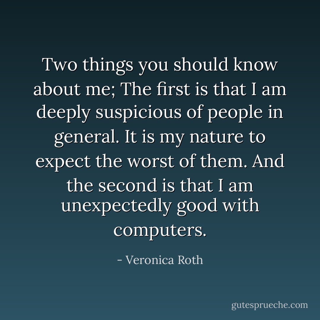 Two things you should know about me; The first is that I am deeply suspicious of people in general. It is my nature to expect the worst of them. And the second is that I am unexpectedly good with computers. - Veronica Roth