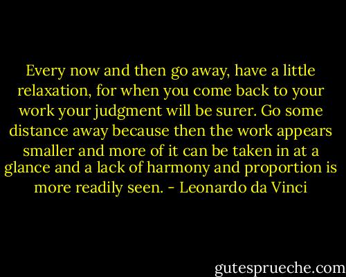 Every now and then go away, have a little relaxation, for when you come back to your work your judgment will be surer. Go some distance away because then the work appears smaller and more of it can be taken in at a glance and a lack of harmony and proportion is more readily seen. - Leonardo da Vinci