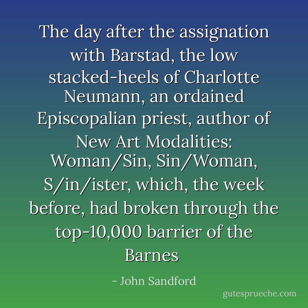 The day after the assignation with Barstad, the low stacked-heels of Charlotte Neumann, an ordained Episcopalian priest, author of New Art Modalities: Woman/Sin, Sin/Woman, S/in/ister, which, the week before, had broken through the top-10,000 barrier of the Barnes  - John Sandford