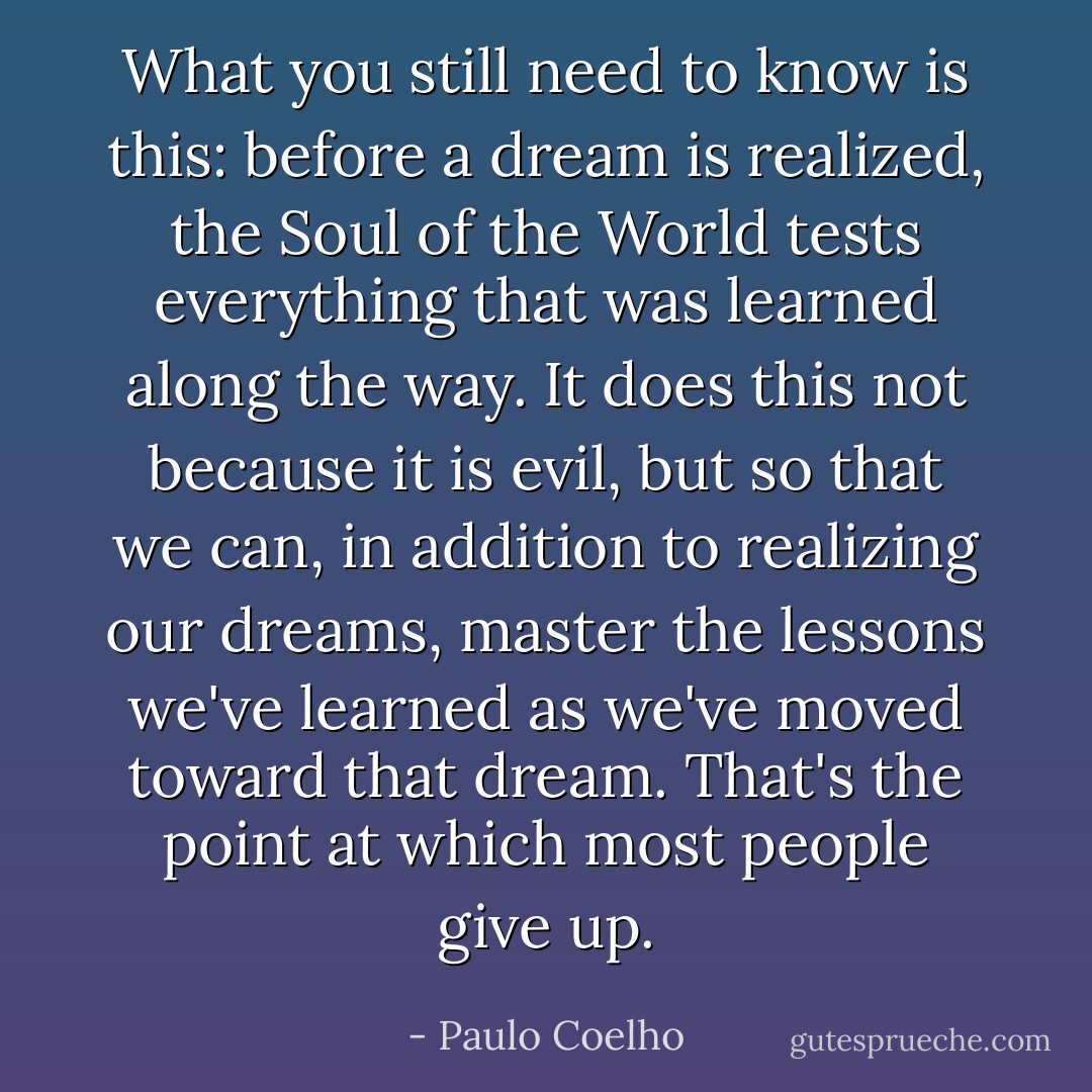 What you still need to know is this: before a dream is realized, the Soul of the World tests everything that was learned along the way. It does this not because it is evil, but so that we can, in addition to realizing our dreams, master the lessons we've learned as we've moved toward that dream. That's the point at which most people give up. - Paulo Coelho