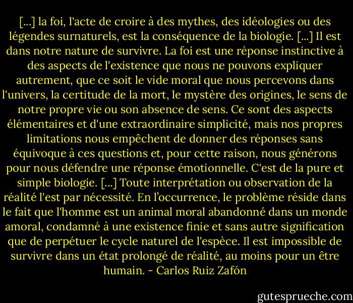 [...] la foi, l'acte de croire à des mythes, des idéologies ou des légendes surnaturels, est la conséquence de la biologie. [...] Il est dans notre nature de survivre. La foi est une réponse instinctive à des aspects de l'existence que nous ne pouvons expliquer autrement, que ce soit le vide moral que nous percevons dans l'univers, la certitude de la mort, le mystère des origines, le sens de notre propre vie ou son absence de sens. Ce sont des aspects élémentaires et d'une extraordinaire simplicité, mais nos propres limitations nous empêchent de donner des réponses sans équivoque à ces questions et, pour cette raison, nous générons pour nous défendre une réponse émotionnelle. C'est de la pure et simple biologie. [...] Toute interprétation ou observation de la réalité l'est par nécessité. En l’occurrence, le problème réside dans le fait que l'homme est un animal moral abandonné dans un monde amoral, condamné à une existence finie et sans autre signification que de perpétuer le cycle naturel de l'espèce. Il est impossible de survivre dans un état prolongé de réalité, au moins pour un être humain. - Carlos Ruiz Zafón