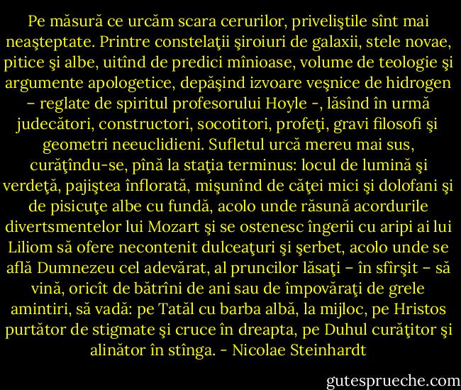 Pe măsură ce urcăm scara cerurilor, priveliştile sînt mai neaşteptate. Printre constelaţii şiroiuri de galaxii, stele novae, pitice şi albe, uitînd de predici mînioase, volume de teologie şi argumente apologetice, depăşind izvoare veşnice de hidrogen – reglate de spiritul profesorului Hoyle -, lăsînd în urmă judecători, constructori, socotitori, profeţi, gravi filosofi şi geometri neeuclidieni. Sufletul urcă mereu mai sus, curăţîndu-se, pînă la staţia terminus: locul de lumină şi verdeţă, pajiştea înflorată, mişunînd de căţei mici şi dolofani şi de pisicuţe albe cu fundă, acolo unde răsună acordurile divertsmentelor lui Mozart şi se ostenesc îngerii cu aripi ai lui Liliom să ofere necontenit dulceaţuri şi şerbet, acolo unde se află Dumnezeu cel adevărat, al pruncilor lăsaţi – în sfîrşit – să vină, oricît de bătrîni de ani sau de împovăraţi de grele amintiri, să vadă: pe Tatăl cu barba albă, la mijloc, pe Hristos purtător de stigmate şi cruce în dreapta, pe Duhul curăţitor şi alinător în stînga. - Nicolae Steinhardt
