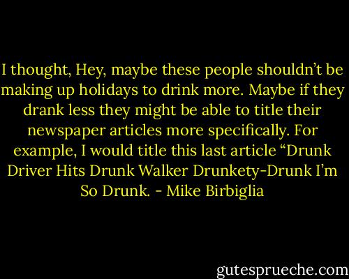 I thought, Hey, maybe these people shouldn’t be making up holidays to drink more. Maybe if they drank less they might be able to title their newspaper articles more specifically. For example, I would title this last article “Drunk Driver Hits Drunk Walker Drunkety-Drunk I’m So Drunk. - Mike Birbiglia