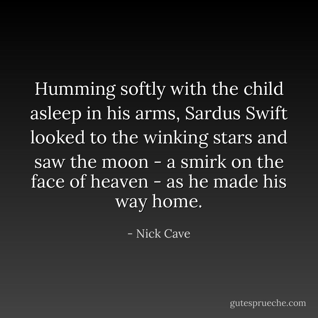 Humming softly with the child asleep in his arms, Sardus Swift looked to the winking stars and saw the moon - a smirk on the face of heaven - as he made his way home. - Nick Cave