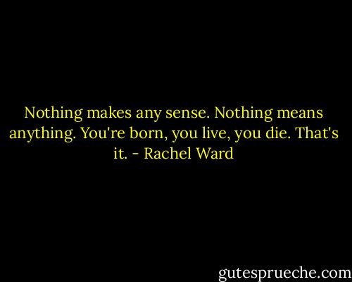 Nothing makes any sense. Nothing means anything. You're born, you live, you die. That's it. - Rachel Ward