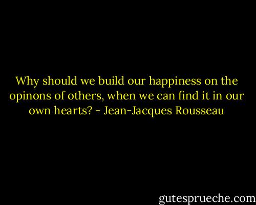 Why should we build our happiness on the opinons of others, when we can find it in our own hearts? - Jean-Jacques Rousseau