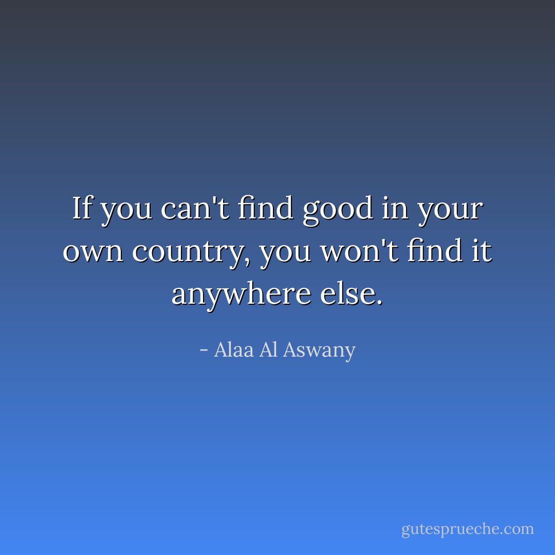 If you can't find good in your own country, you won't find it anywhere else. - Alaa Al Aswany