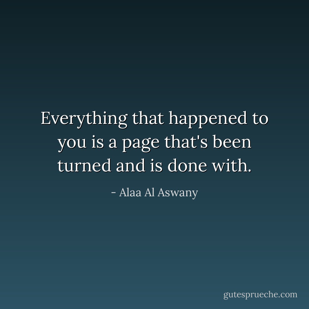 Everything that happened to you is a page that's been turned and is done with. - Alaa Al Aswany
