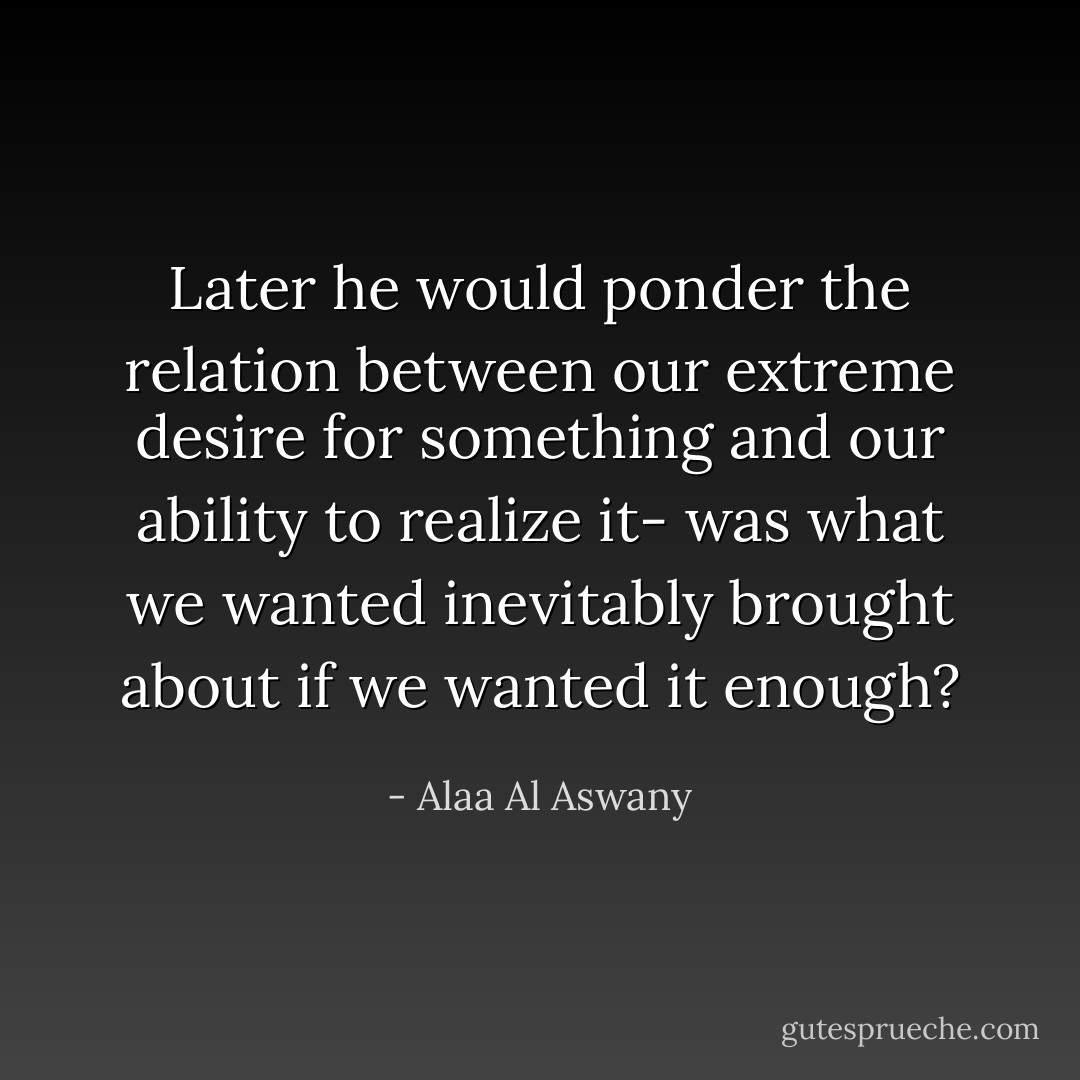 Later he would ponder the relation between our extreme desire for something and our ability to realize it- was what we wanted inevitably brought about if we wanted it enough? - Alaa Al Aswany