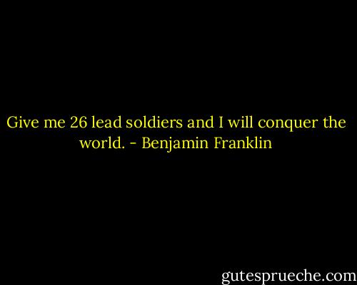 Give me 26 lead soldiers and I will conquer the world. - Benjamin Franklin