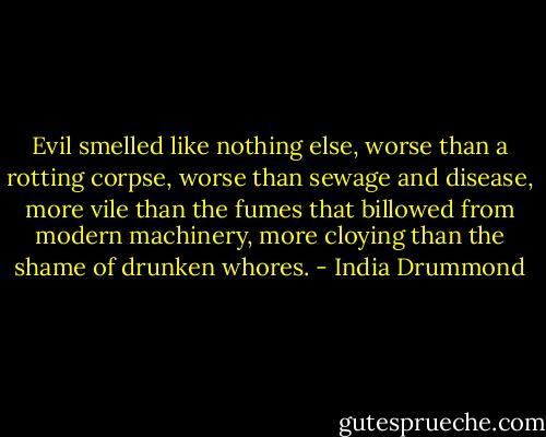 Evil smelled like nothing else, worse than a rotting corpse, worse than sewage and disease, more vile than the fumes that billowed from modern machinery, more cloying than the shame of drunken whores. - India Drummond