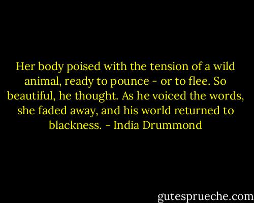 Her body poised with the tension of a wild animal, ready to pounce - or to flee. So beautiful, he thought. As he voiced the words, she faded away, and his world returned to blackness. - India Drummond