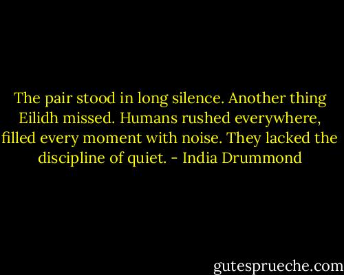 The pair stood in long silence. Another thing Eilidh missed. Humans rushed everywhere, filled every moment with noise. They lacked the discipline of quiet. - India Drummond