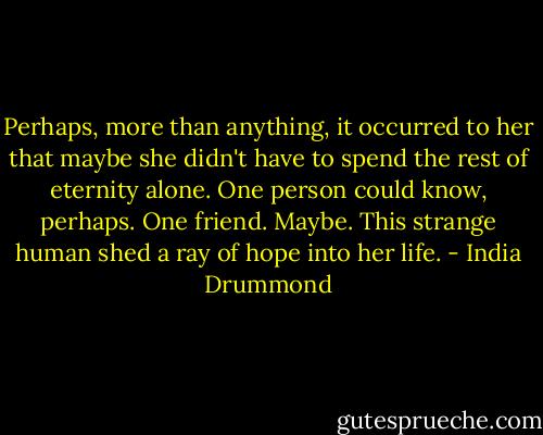 Perhaps, more than anything, it occurred to her that maybe she didn't have to spend the rest of eternity alone. One person could know, perhaps. One friend. Maybe. This strange human shed a ray of hope into her life. - India Drummond