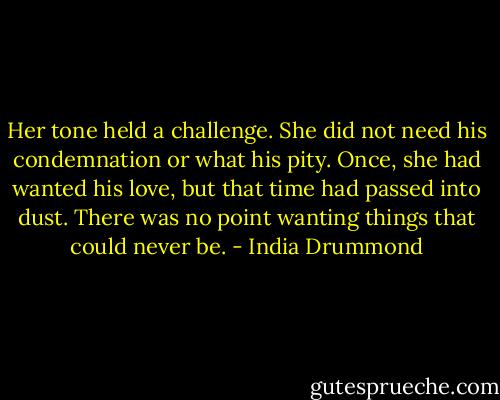 Her tone held a challenge. She did not need his condemnation or what his pity. Once, she had wanted his love, but that time had passed into dust. There was no point wanting things that could never be. - India Drummond