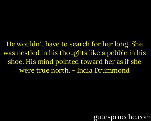 He wouldn't have to search for her long. She was nestled in his thoughts like a pebble in his shoe. His mind pointed toward her as if she were true north. - India Drummond