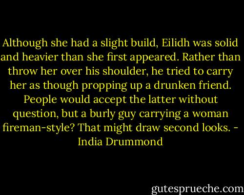 Although she had a slight build, Eilidh was solid and heavier than she first appeared. Rather than throw her over his shoulder, he tried to carry her as though propping up a drunken friend. People would accept the latter without question, but a burly guy carrying a woman fireman-style? That might draw second looks. - India Drummond