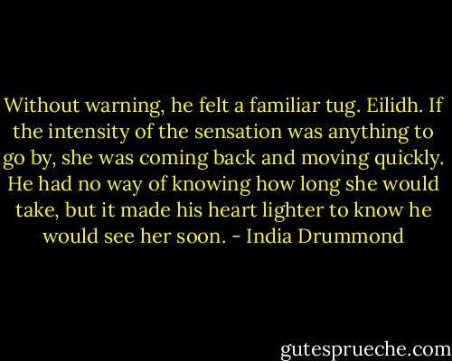 Without warning, he felt a familiar tug. Eilidh. If the intensity of the sensation was anything to go by, she was coming back and moving quickly. He had no way of knowing how long she would take, but it made his heart lighter to know he would see her soon. - India Drummond
