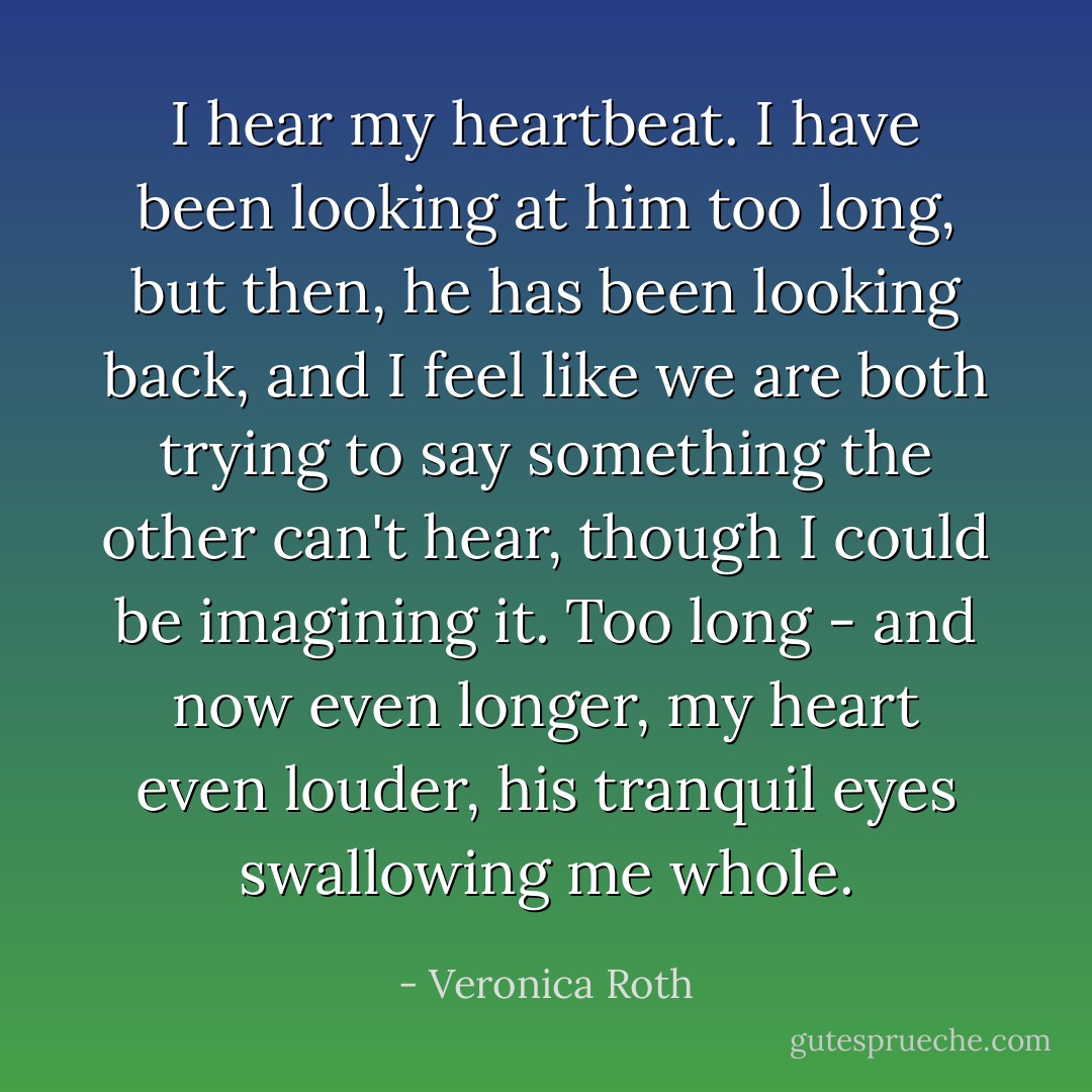 I hear my heartbeat. I have been looking at him too long, but then, he has been looking back, and I feel like we are both trying to say something the other can't hear, though I could be imagining it. Too long - and now even longer, my heart even louder, his tranquil eyes swallowing me whole. - Veronica Roth