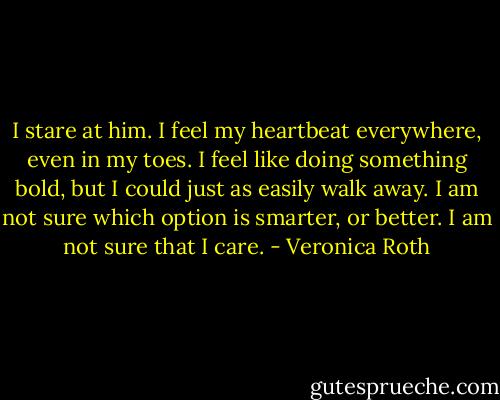 I stare at him. I feel my heartbeat everywhere, even in my toes. I feel like doing something bold, but I could just as easily walk away. I am not sure which option is smarter, or better. I am not sure that I care. - Veronica Roth