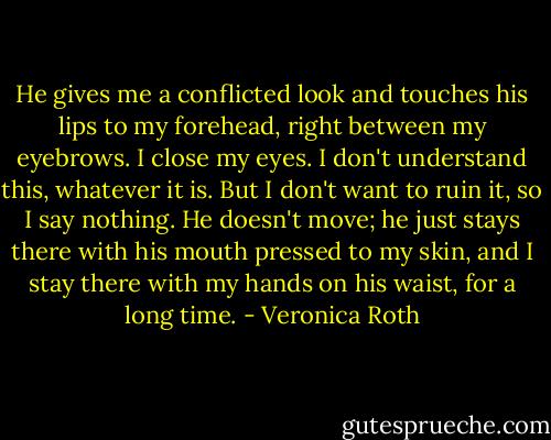 He gives me a conflicted look and touches his lips to my forehead, right between my eyebrows. I close my eyes. I don't understand this, whatever it is. But I don't want to ruin it, so I say nothing. He doesn't move; he just stays there with his mouth pressed to my skin, and I stay there with my hands on his waist, for a long time. - Veronica Roth