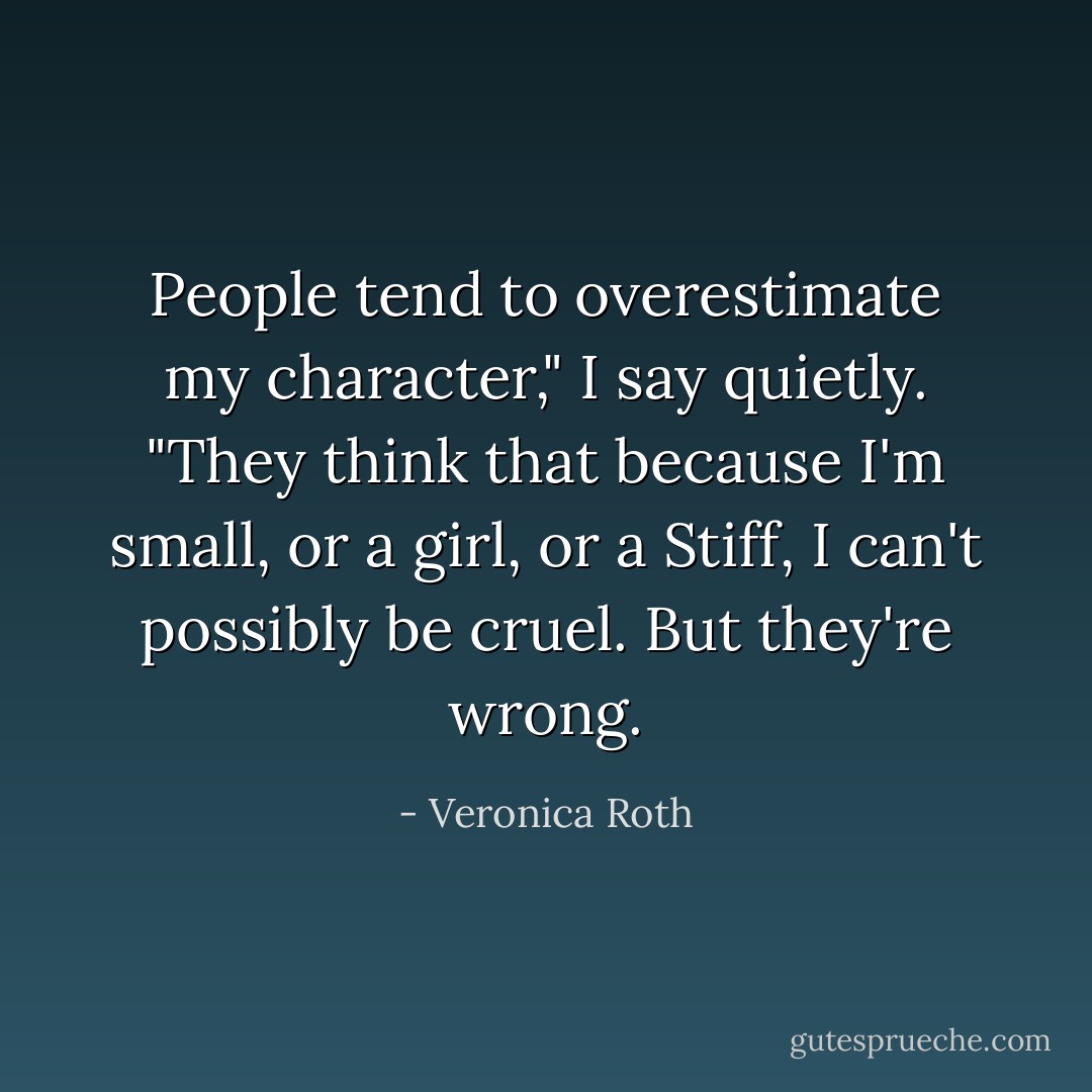 People tend to overestimate my character," I say quietly. "They think that because I'm small, or a girl, or a Stiff, I can't possibly be cruel. But they're wrong. - Veronica Roth
