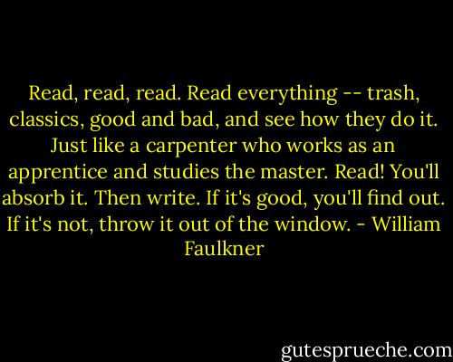 Read, read, read. Read everything -- trash, classics, good and bad, and see how they do it. Just like a carpenter who works as an apprentice and studies the master. Read! You'll absorb it.<br />Then write. If it's good, you'll find out. If it's not, throw it out of the window. - William Faulkner
