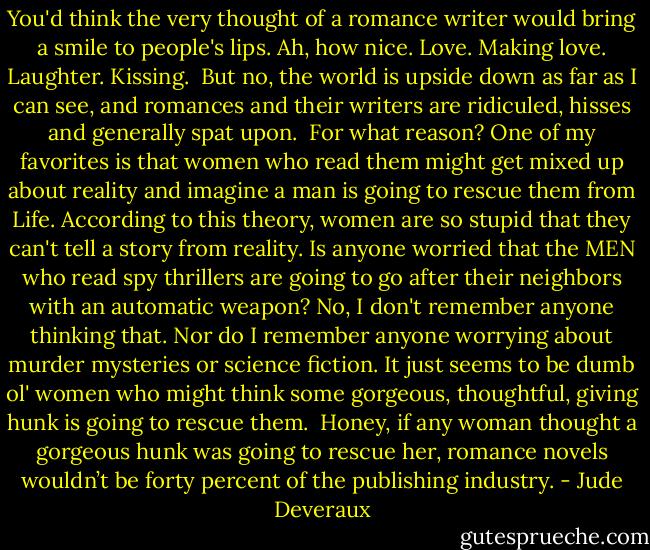 You'd think the very thought of a romance writer would bring a smile to people's lips. Ah, how nice. Love. Making love. Laughter. Kissing. <br />But no, the world is upside down as far as I can see, and romances and their writers are ridiculed, hisses and generally spat upon. <br />For what reason? One of my favorites is that women who read them might get mixed up about reality and imagine a man is going to rescue them from Life. According to this theory, women are so stupid that they can't tell a story from reality. Is anyone worried that the MEN who read spy thrillers are going to go after their neighbors with an automatic weapon? No, I don't remember anyone thinking that. Nor do I remember anyone worrying about murder mysteries or science fiction. It just seems to be dumb ol' women who might think some gorgeous, thoughtful, giving hunk is going to rescue them. <br />Honey, if any woman thought a gorgeous hunk was going to rescue her, romance novels wouldn’t be forty percent of the publishing industry. - Jude Deveraux