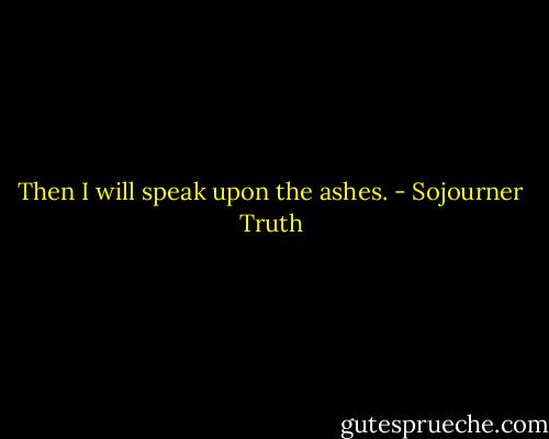 Then I will speak upon the ashes. - Sojourner Truth