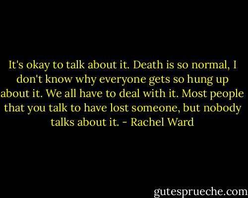 It's okay to talk about it. Death is so normal, I don't know why everyone gets so hung up about it. We all have to deal with it. Most people that you talk to have lost someone, but nobody talks about it. - Rachel Ward