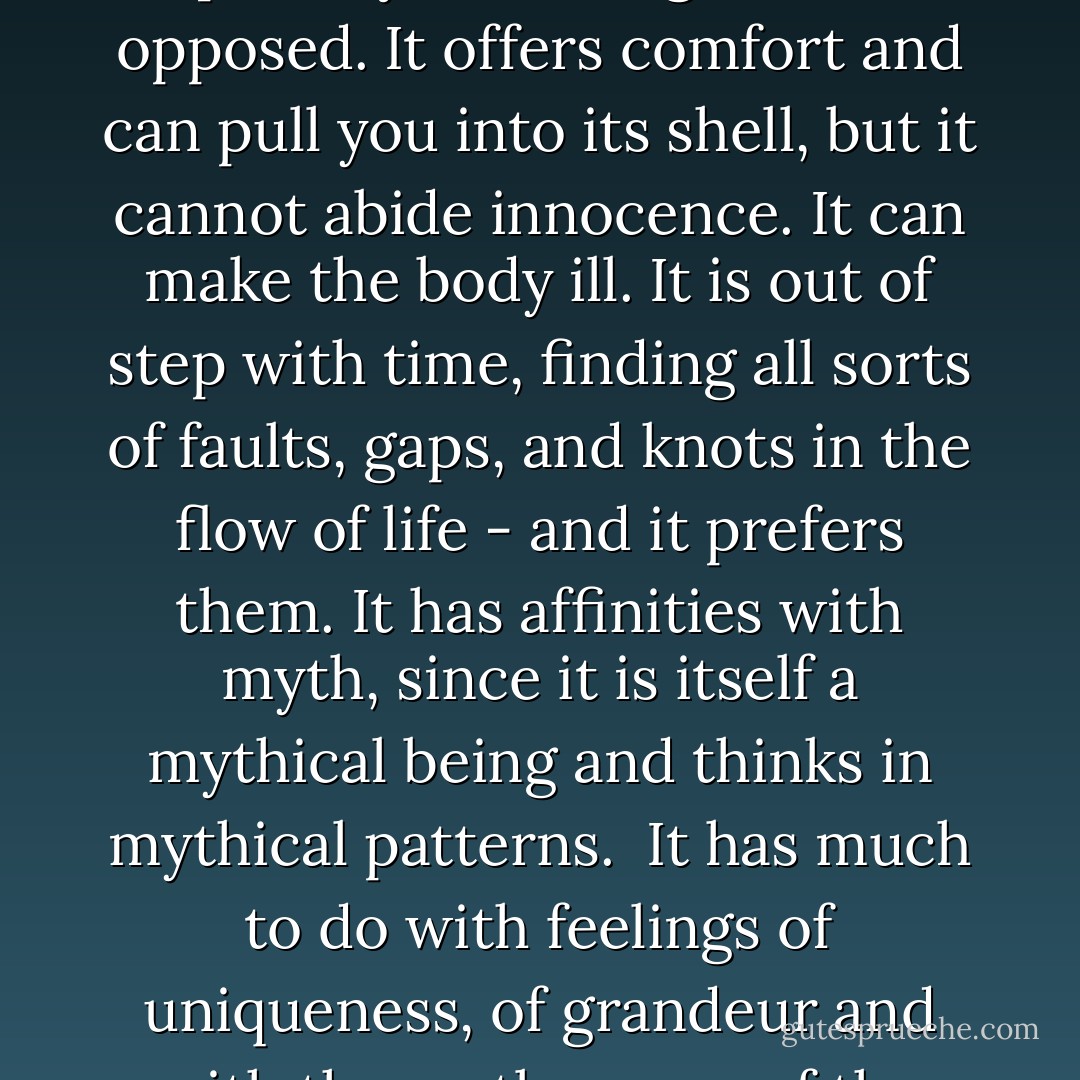Each life is formed by its unique image, an image that is the essence of that life and calls it to a destiny. As the force of fate, this image acts as a personal daimon, an accompanying guide who remembers your calling.<br /><br />The daimon motivates. It protects. It invents and persists with stubborn fidelity. It resists compromising reasonableness and often forces deviance and oddity upon its keeper, especially when neglected or opposed. It offers comfort and can pull you into its shell, but it cannot abide innocence. It can make the body ill. It is out of step with time, finding all sorts of faults, gaps, and knots in the flow of life - and it prefers them. It has affinities with myth, since it is itself a mythical being and thinks in mythical patterns.<br /><br />It has much to do with feelings of uniqueness, of grandeur and with the restlessness of the heart, its impatience, its dissatisfaction, its yearning. It needs its share of beauty. It wants to be seen, witnessed, accorded recognition, particularly by the person who is its caretaker. Metaphoric images are its first unlearned language, which provides the poetic basis of mind, making possible communication between all people and all things by means of metaphors - James Hillman