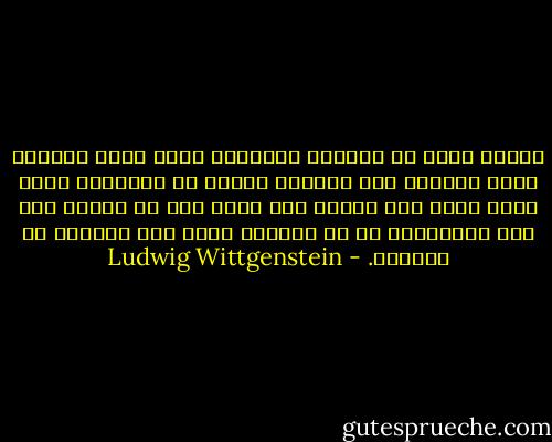 حينما نفكر في مستقبل العالم، فنحن نعني الغاية التي سيصلها إذا ماواصل السير في الإتجاه الذي نراه يسير فيه الأن، ولا يخطر لنا أن مساره ليس خطا مستفيما، بل هو منحنى، يغير على الدوام من اتجاهه. - Ludwig Wittgenstein
