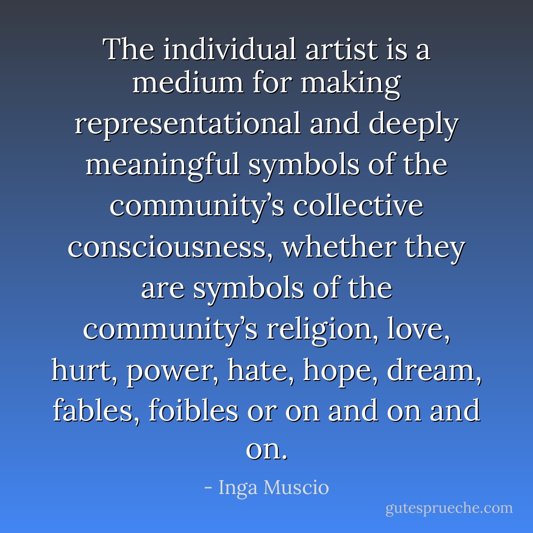 The individual artist is a medium for making representational and deeply meaningful symbols of the community’s collective consciousness, whether they are symbols of the community’s religion, love, hurt, power, hate, hope, dream, fables, foibles or on and on and on. - Inga Muscio