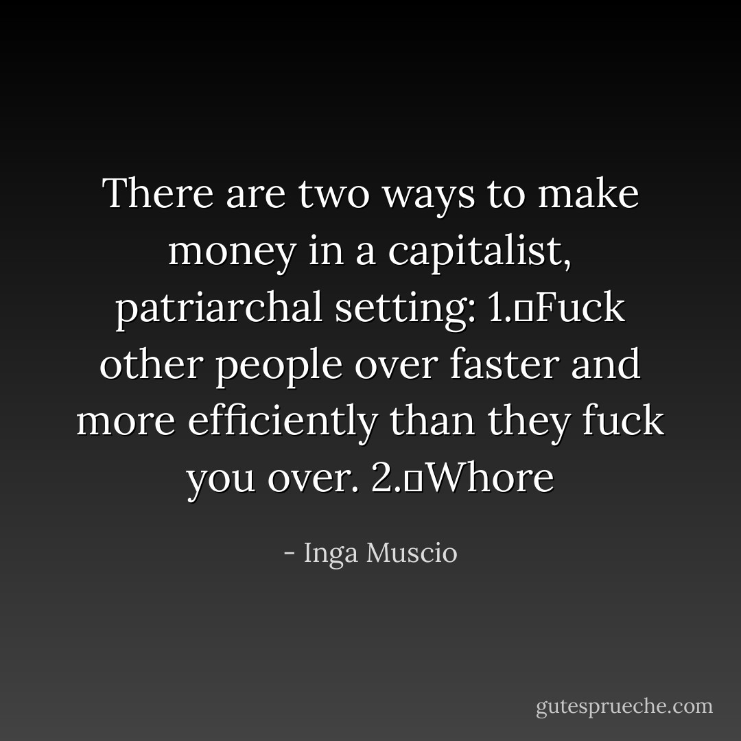 There are two ways to make money in a capitalist, patriarchal setting:<br />1.	Fuck other people over faster and more efficiently than they fuck you over.<br />2.	Whore - Inga Muscio