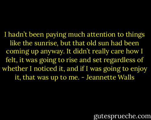 I hadn’t been paying much attention to things like the sunrise, but that old sun had been coming up anyway. It didn’t really care how I felt, it was going to rise and set regardless of whether I noticed it, and if I was going to enjoy it, that was up to me. - Jeannette Walls
