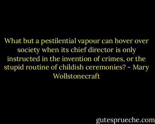 What but a pestilential vapour can hover over society when its chief director is only instructed in the invention of crimes, or the stupid routine of childish ceremonies? - Mary Wollstonecraft