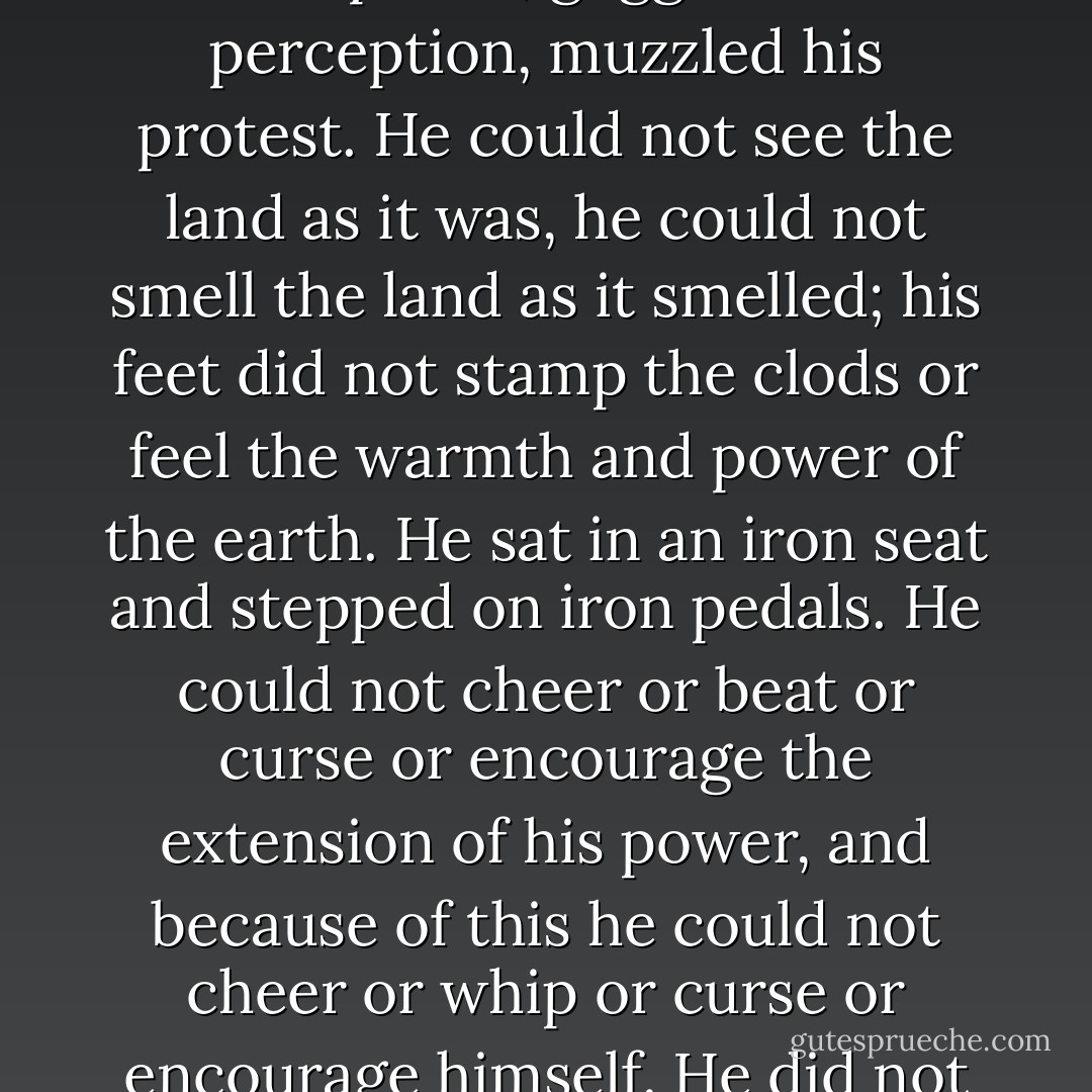 The tractors came over the roads and into the fields, great crawlers moving like insects, having the incredible strength of insects … Snub-nosed monsters, raising the dust and sticking their snouts into it, straight down the country, across the country, through fences, through dooryards, in and out of gullies in straight lines. They did not run on the ground, but on their own roadbeds. They ignored hills and gulches, water courses, fences, houses.<br /><br />That man sitting in the iron seat did not look like a man; gloved, goggled, rubber dust mask over nose and mouth, he was a part of the monster, a robot in the seat … The driver could not control it – straight across country it went, cutting through a dozen farms and straight back. A twitch at the controls could swerve the ‘cat, but the driver’s hands could not twitch because the monster that built the tractor, the monster that sent the tractor out, had somehow gotten into the driver’s hands, into his brain and muscle, had goggled him and muzzled him – goggled his mind, muzzled his speech, goggled his perception, muzzled his protest. He could not see the land as it was, he could not smell the land as it smelled; his feet did not stamp the clods or feel the warmth and power of the earth. He sat in an iron seat and stepped on iron pedals. He could not cheer or beat or curse or encourage the extension of his power, and because of this he could not cheer or whip or curse or encourage himself. He did not know or own or trust or beseech the land. If a seed dropped did not germinate, it was no skin off his ass. If the young thrusting plant withered in drought or drowned in a flood of rain, it was no more to the driver than to the tractor.<br /><br />He loved the land no more than the bank loved the land. He could admire the tractor – its machined surfaces, its surge of power, the roar of its detonating cylinders; but it was not his tractor. Behind the tractor rolled the shining disks, cutting the earth with blades – not plowing but surgery … The driver sat in his iron seat and he was proud of the straight lines he did not will, proud of the tractor he did not own or love, proud of the power he could not control. And when that crop grew, and was harvested, no man had crumbled a hot clod in his fingers and let the earth sift past his fingertips. No man had touched the seed, or lusted for the growth. Men ate what they had not raised, had no connection with the bread. The land bore under iron, and under iron gradually died; for it was not loved or hated, it had no prayers or curses. - John Steinbeck